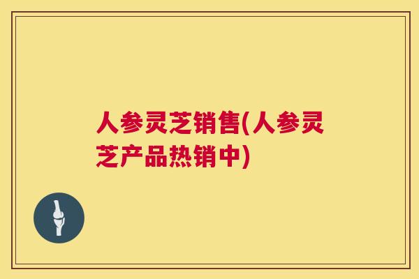 人参灵芝销售(人参灵芝产品热销中)