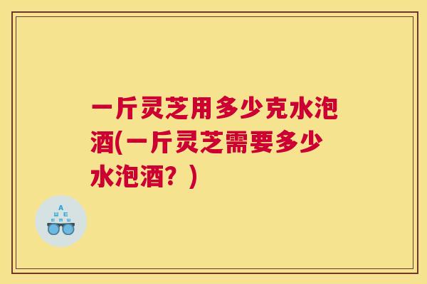 一斤灵芝用多少克水泡酒(一斤灵芝需要多少水泡酒？)
