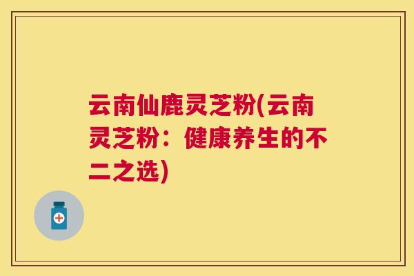 云南仙鹿灵芝粉(云南灵芝粉：健康养生的不二之选)