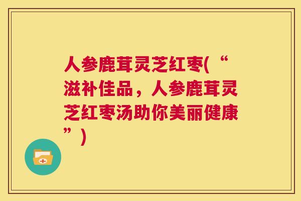 人参鹿茸灵芝红枣(“滋补佳品，人参鹿茸灵芝红枣汤助你美丽健康”)