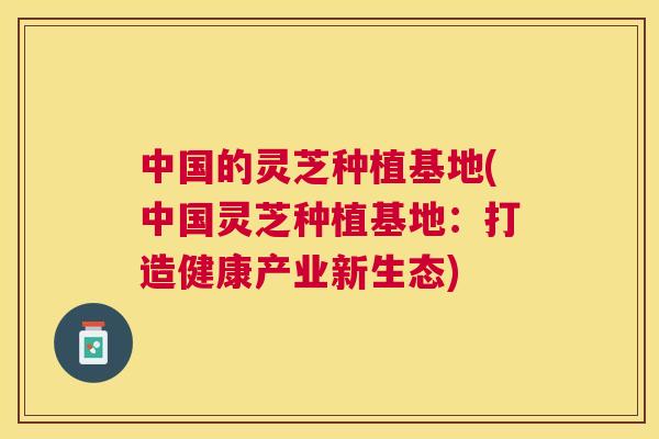 中国的灵芝种植基地(中国灵芝种植基地：打造健康产业新生态)