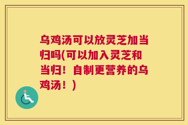 乌鸡汤可以放灵芝加当归吗(可以加入灵芝和当归！自制更营养的乌鸡汤！)