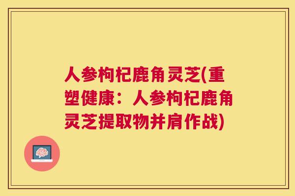 人参枸杞鹿角灵芝(重塑健康：人参枸杞鹿角灵芝提取物并肩作战)