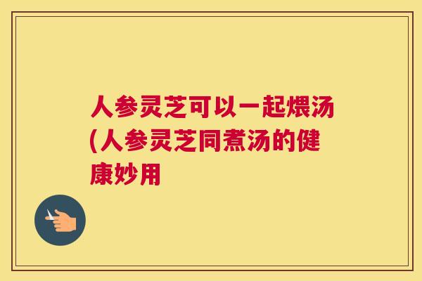 人参灵芝可以一起煨汤(人参灵芝同煮汤的健康妙用