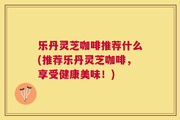 乐丹灵芝咖啡推荐什么(推荐乐丹灵芝咖啡，享受健康美味！)