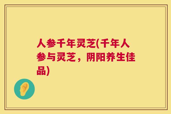 人参千年灵芝(千年人参与灵芝，阴阳养生佳品)
