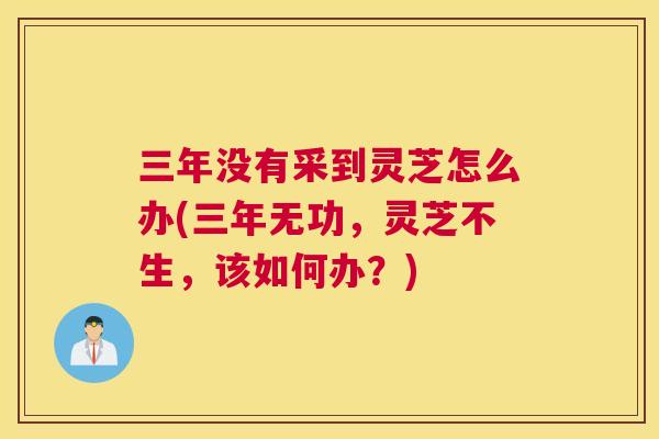 三年没有采到灵芝怎么办(三年无功，灵芝不生，该如何办？)