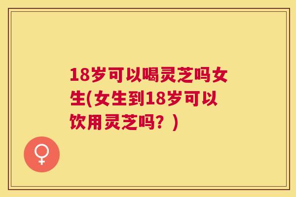 18岁可以喝灵芝吗女生(女生到18岁可以饮用灵芝吗？)