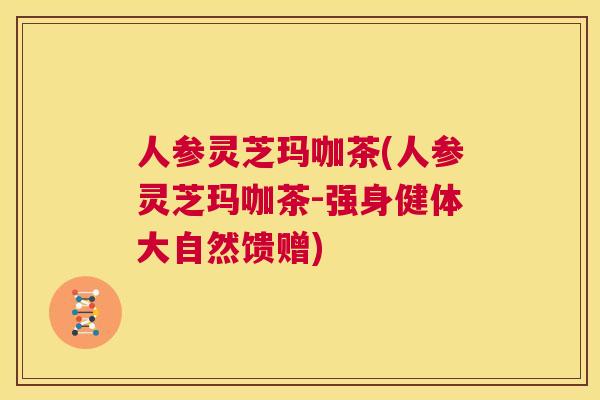 人参灵芝玛咖茶(人参灵芝玛咖茶-强身健体大自然馈赠)