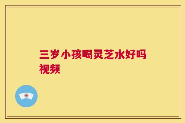 三岁小孩喝灵芝水好吗视频