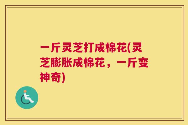 一斤灵芝打成棉花(灵芝膨胀成棉花，一斤变神奇)