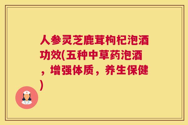 人参灵芝鹿茸枸杞泡酒功效(五种中草药泡酒，增强体质，养生保健)