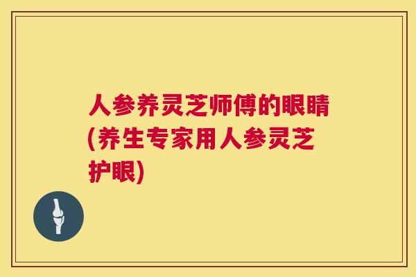 人参养灵芝师傅的眼睛(养生专家用人参灵芝护眼)