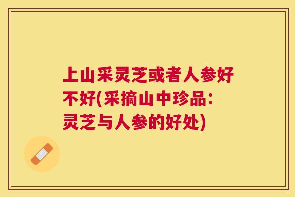 上山采灵芝或者人参好不好(采摘山中珍品：灵芝与人参的好处)