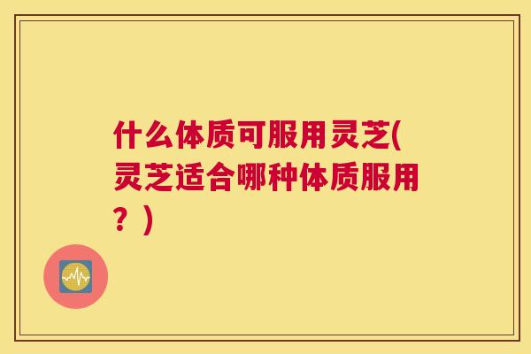 什么体质可服用灵芝(灵芝适合哪种体质服用？)
