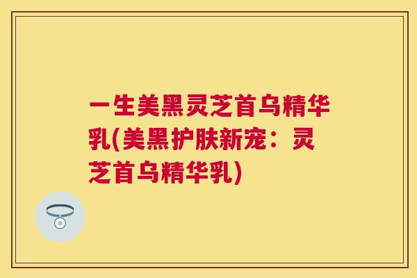 一生美黑灵芝首乌精华乳(美黑护肤新宠：灵芝首乌精华乳)