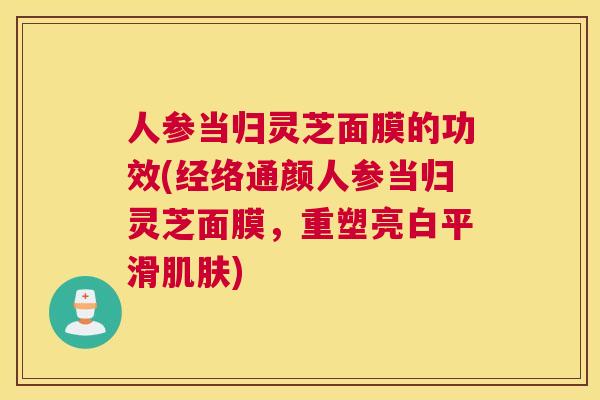人参当归灵芝面膜的功效(经络通颜人参当归灵芝面膜，重塑亮白平滑)