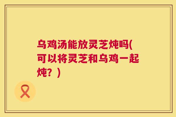 乌鸡汤能放灵芝炖吗(可以将灵芝和乌鸡一起炖？)
