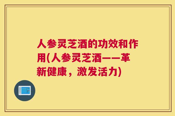 人参灵芝酒的功效和作用(人参灵芝酒——革新健康，激发活力)