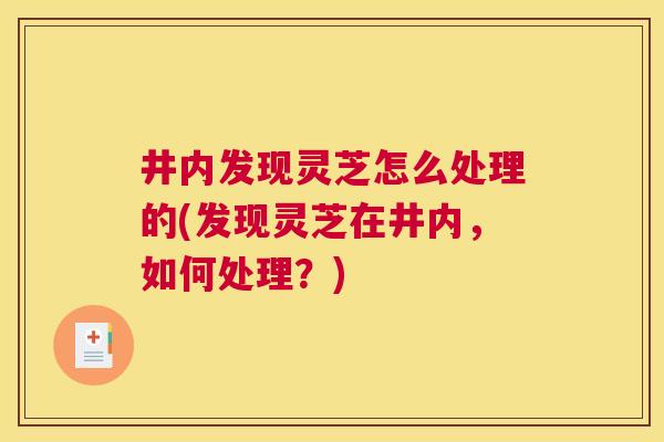 井内发现灵芝怎么处理的(发现灵芝在井内，如何处理？)