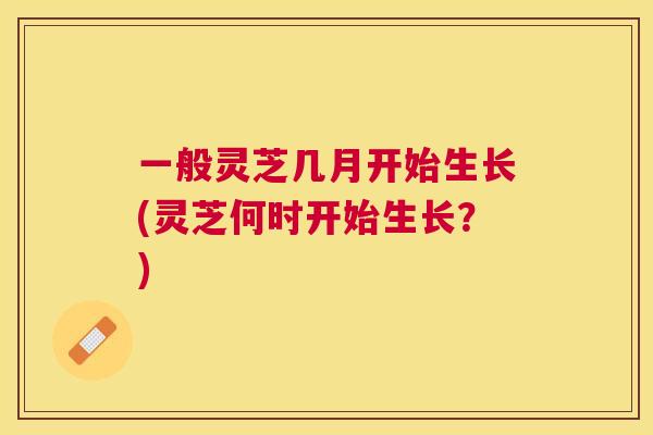 一般灵芝几月开始生长(灵芝何时开始生长？)