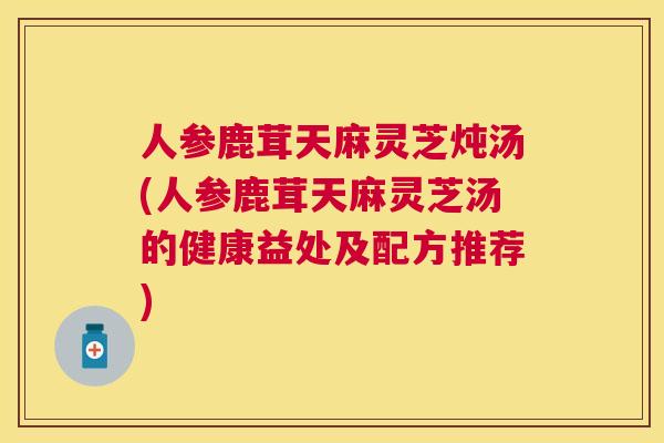 人参鹿茸天麻灵芝炖汤(人参鹿茸天麻灵芝汤的健康益处及配方推荐)