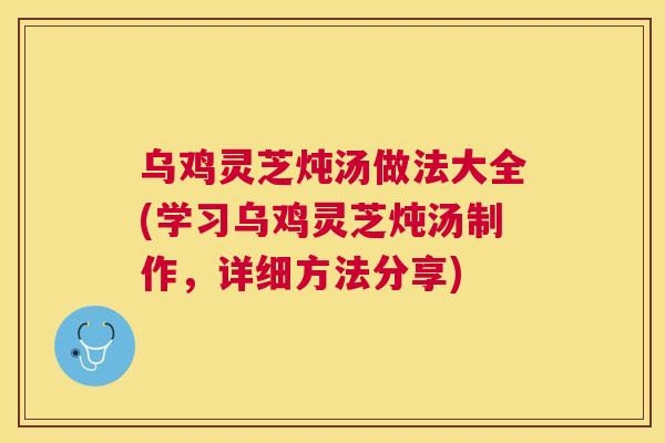 乌鸡灵芝炖汤做法大全(学习乌鸡灵芝炖汤制作，详细方法分享)