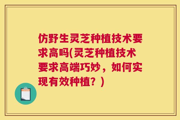 仿野生灵芝种植技术要求高吗(灵芝种植技术要求高端巧妙，如何实现有效种植？)