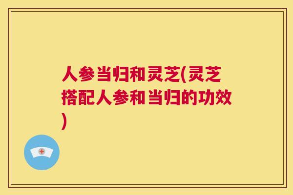 人参当归和灵芝(灵芝搭配人参和当归的功效)