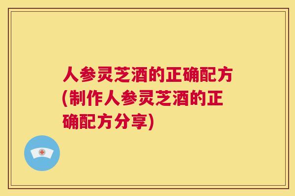 人参灵芝酒的正确配方(制作人参灵芝酒的正确配方分享)