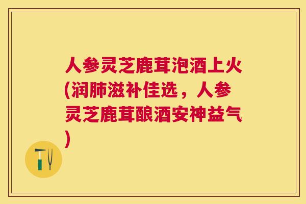人参灵芝鹿茸泡酒上火(润滋补佳选，人参灵芝鹿茸酿酒安神益气)