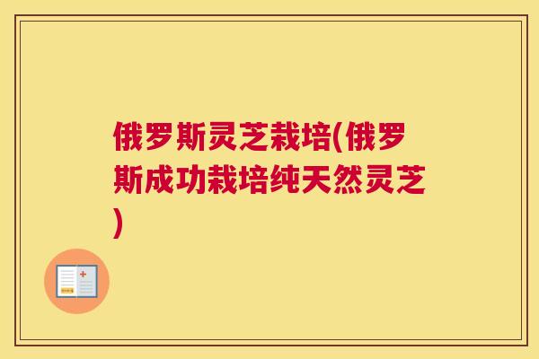 俄罗斯灵芝栽培(俄罗斯成功栽培纯天然灵芝)