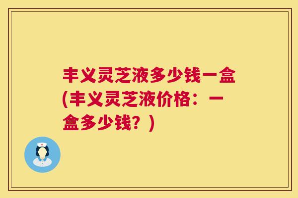 丰义灵芝液多少钱一盒(丰义灵芝液价格：一盒多少钱？)