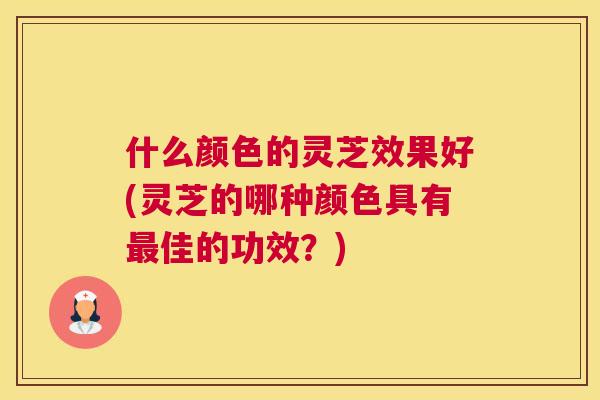 什么颜色的灵芝效果好(灵芝的哪种颜色具有佳的功效？)