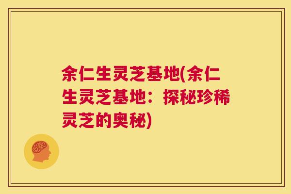 余仁生灵芝基地(余仁生灵芝基地：探秘珍稀灵芝的奥秘)