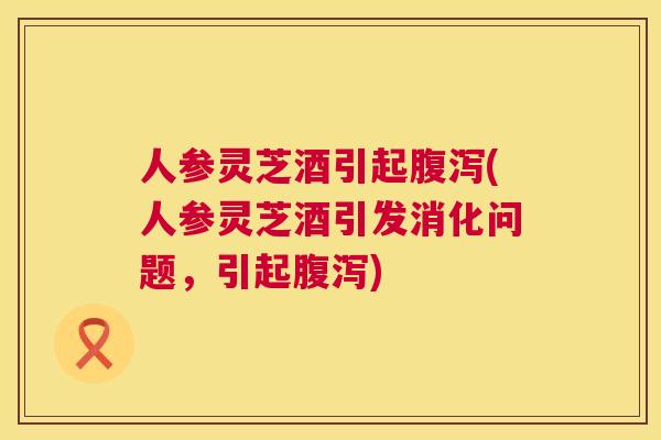 人参灵芝酒引起(人参灵芝酒引发消化问题，引起)