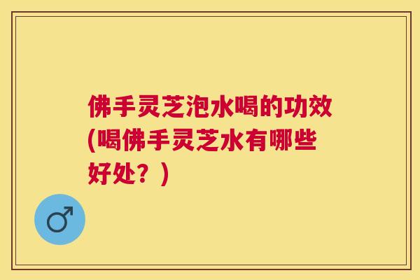 佛手灵芝泡水喝的功效(喝佛手灵芝水有哪些好处？)