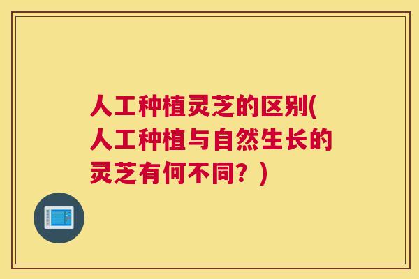 人工种植灵芝的区别(人工种植与自然生长的灵芝有何不同？)