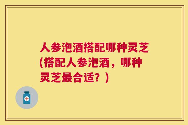 人参泡酒搭配哪种灵芝(搭配人参泡酒，哪种灵芝合适？)