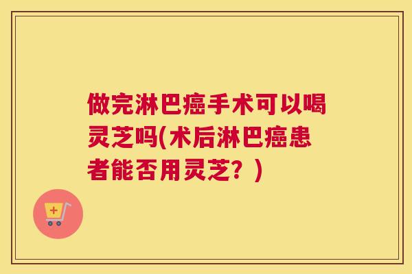 做完淋巴手术可以喝灵芝吗(术后淋巴患者能否用灵芝？)