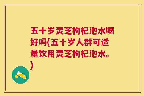 五十岁灵芝枸杞泡水喝好吗(五十岁人群可适量饮用灵芝枸杞泡水。)