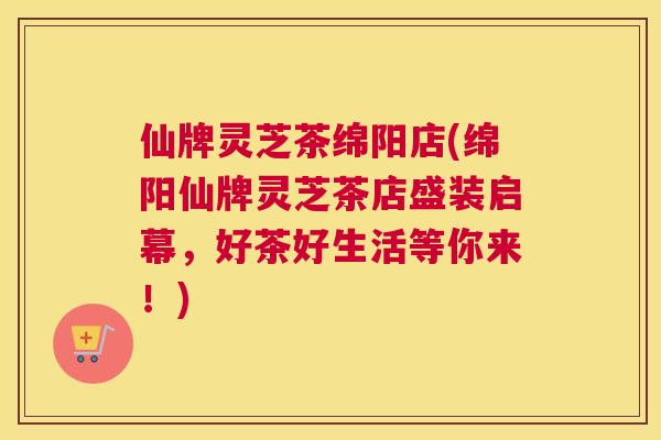 仙牌灵芝茶绵阳店(绵阳仙牌灵芝茶店盛装启幕，好茶好生活等你来！)