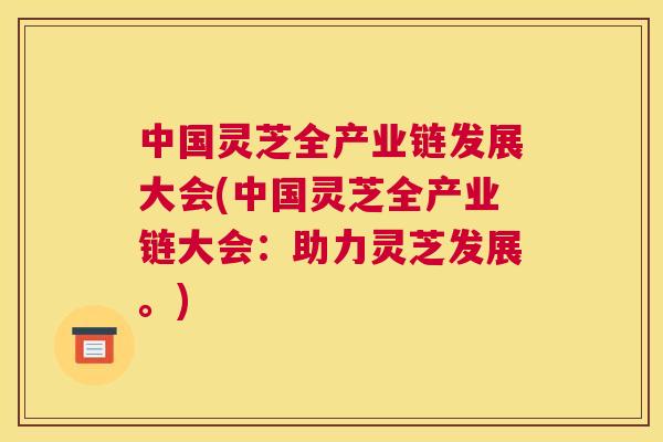 中国灵芝全产业链发展大会(中国灵芝全产业链大会：助力灵芝发展。)