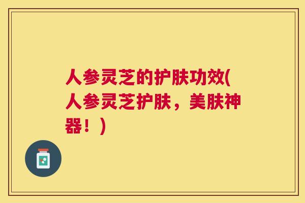 人参灵芝的护肤功效(人参灵芝护肤，美肤神器！)