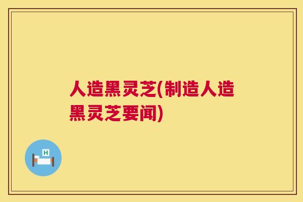 人造黑灵芝(制造人造黑灵芝要闻)