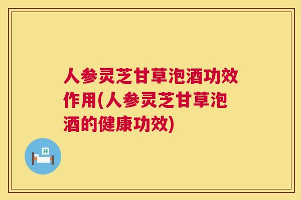 人参灵芝甘草泡酒功效作用(人参灵芝甘草泡酒的健康功效)