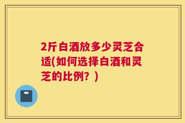2斤白酒放多少灵芝合适(如何选择白酒和灵芝的比例？)