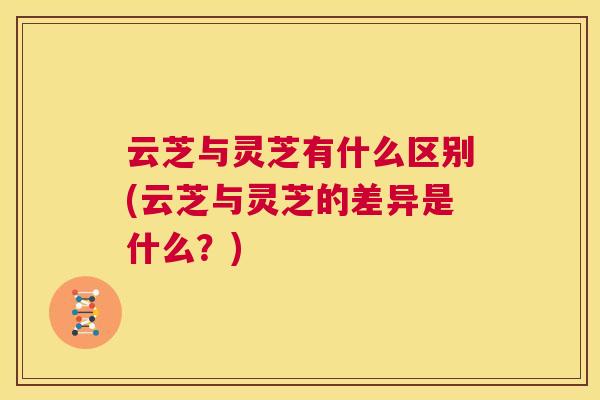 云芝与灵芝有什么区别(云芝与灵芝的差异是什么？)