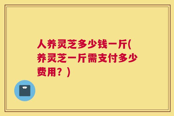 人养灵芝多少钱一斤(养灵芝一斤需支付多少费用？)