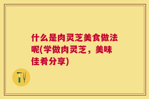 什么是肉灵芝美食做法呢(学做肉灵芝，美味佳肴分享)